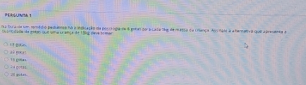 PERGUNTA 1
Na bu a de um remédio pediátrico há a indicação da posologia de 6 goras paracada 3kg de massa da criança. Assinale a alternativa que apresenta a
suanç dade de gotas que uma criança de 13kg deva tomer
18 gotr.
a0 gotas
15 gotas
24 gotas
28 gaten.