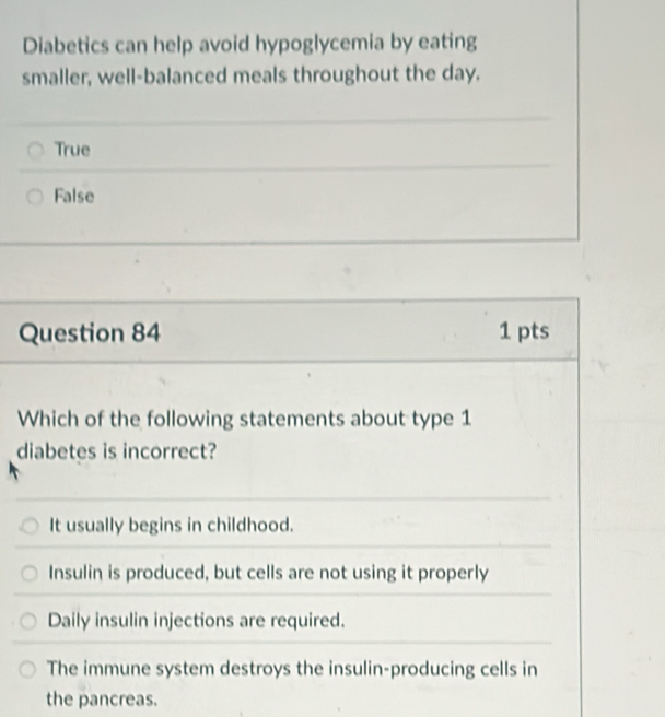 Diabetics can help avoid hypoglycemia by eating
smaller, well-balanced meals throughout the day.
True
False
Question 84 1 pts
Which of the following statements about type 1
diabetes is incorrect?
It usually begins in childhood.
Insulin is produced, but cells are not using it properly
Daily insulin injections are required.
The immune system destroys the insulin-producing cells in
the pancreas.