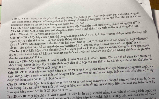 Cầu 12. Trong một chuyển đi lễ tại đền Hùng, Kim Anh có quen được một người bạn mới cũng là người
Việt Nam nhưng lại quên quê hương của ban ây, nhưng biết bạn ây không phải người Phủ Thọ. Hỏi có tắt cá bao
Câu 13. nhiêu tính thành có thể có là quê hương của người bạn mới đó?
Câu 14. ∠ TH> Gieo một con xúc xắc, xác suất của sự kiện ''Số chẩm xuất hiện không phải là số nguyên tố'' là:
∠ TH>
phẩm. Xác suất để lấy được sân phẩm tốt là: Một lỏ hàng gồm 100 sản phẩm, trong đó có 5 phé phẩm. Lây ngẫu nhiên từ lõ hàng đó 1 sản
Câu 15. ∠ TH> Một hộp chứa 4 tầm thẻ cùng loại được đánh số 1; 4; 7:9
người lầy ra 1 tầm thẻ từ hộp. Số phần tử của không mẫu là n=.... Bạn Hương và bạn Khuê lần lượt mỗi
Câu 15. ∠ TH> M ột hộp chứa 4 tấm thẻ cùng loại được đánh số 1;4;7;9 9. Bạn Mai và bạn Khoa lần lượt mỗi người
lấy ra 1 tầm thể từ hộp. Số kết quả thuận lợi cho biến có E: ''Tổng các số ghi trên 2 tắm thể là số chăn''' là k=.
Câu 16, ∠ TH>Mphi t hộp chứa 4 tấm thẻ cùng loại được đánh số 1:4:7:9 1. Bạn An và bạn Khang lần lượt mỗi người
lấy ra 1 tấm thẻ từ hộp. Số kết quả thuận lợi cho biến cố F ''Số ghi trên tấm thẻ của bạn Khang nhỏ hơn số ghi trên
tầm thẻ của bạn An° là k=...
Câu 17. ∠ TH> Một hộp chứa 1 viên bi xanh, 1 viên bi đỏ và 1 viên bi trắng. Các viên bi có cùng kích thước và
khối lượng. Dung lần lượt lấy ra ngẫu nhiên một viên bi từ hộp cho đến khi hết bi. Số kết quả thuận lợi của biển cổ
'Viên bi màu đó được lấy ra cuối cùng” là k= ..
Câu 18. ∠ TH>M( t hộp chứa 3 quả bóng màu đỏ và 11 quả bóng màu trắng. Các quả bóng có cùng kích thước và
khối lượng. Lấy ra ngẫu nhiên một quả bóng từ hộp, xem màu rồi trả lại vào hộp. Biết xác suất của biến cố 'Lấy
được quả bóng màu đỏ'' là 0, 3. Khi đó n=...
Câu 19. ∠ VD> Một hộp chứa 5 quả bóng màu đỏ và n quả bóng màu trắng. Các quả bóng có cùng kích thựớc và
khối lượng. Lấy ra ngẫu nhiên một quả bóng từ hộp, xem màu rồi trả lại vào hộp. Biết xác suất của biển cố ''Lấy
được quả bóng mauc đỏ' là 0,25. Khi đó n=...
Câu 20. ∠ VD> Một hộp chứa 1 viên bi xanh, 1 viên bi đỏ và 1 viên bi trắng. Các viên bi có cùng kích thước và
gẫu nhiên một viên bị từ hộp cho đến khi hết bi. Gọi p xác suất của biển cổ ''Viên