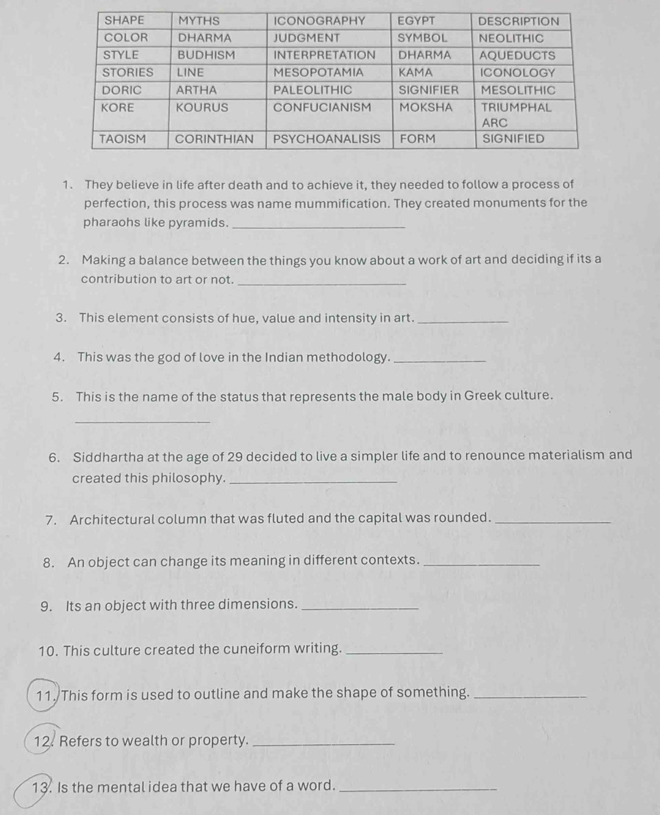 They believe in life after death and to achieve it, they needed to follow a process of 
perfection, this process was name mummification. They created monuments for the 
pharaohs like pyramids._ 
2. Making a balance between the things you know about a work of art and deciding if its a 
contribution to art or not._ 
3. This element consists of hue, value and intensity in art._ 
4. This was the god of love in the Indian methodology._ 
5. This is the name of the status that represents the male body in Greek culture. 
_ 
6. Siddhartha at the age of 29 decided to live a simpler life and to renounce materialism and 
created this philosophy._ 
7. Architectural column that was fluted and the capital was rounded._ 
8. An object can change its meaning in different contexts._ 
9. Its an object with three dimensions._ 
10. This culture created the cuneiform writing._ 
11. This form is used to outline and make the shape of something._ 
12. Refers to wealth or property._ 
13. Is the mental idea that we have of a word._