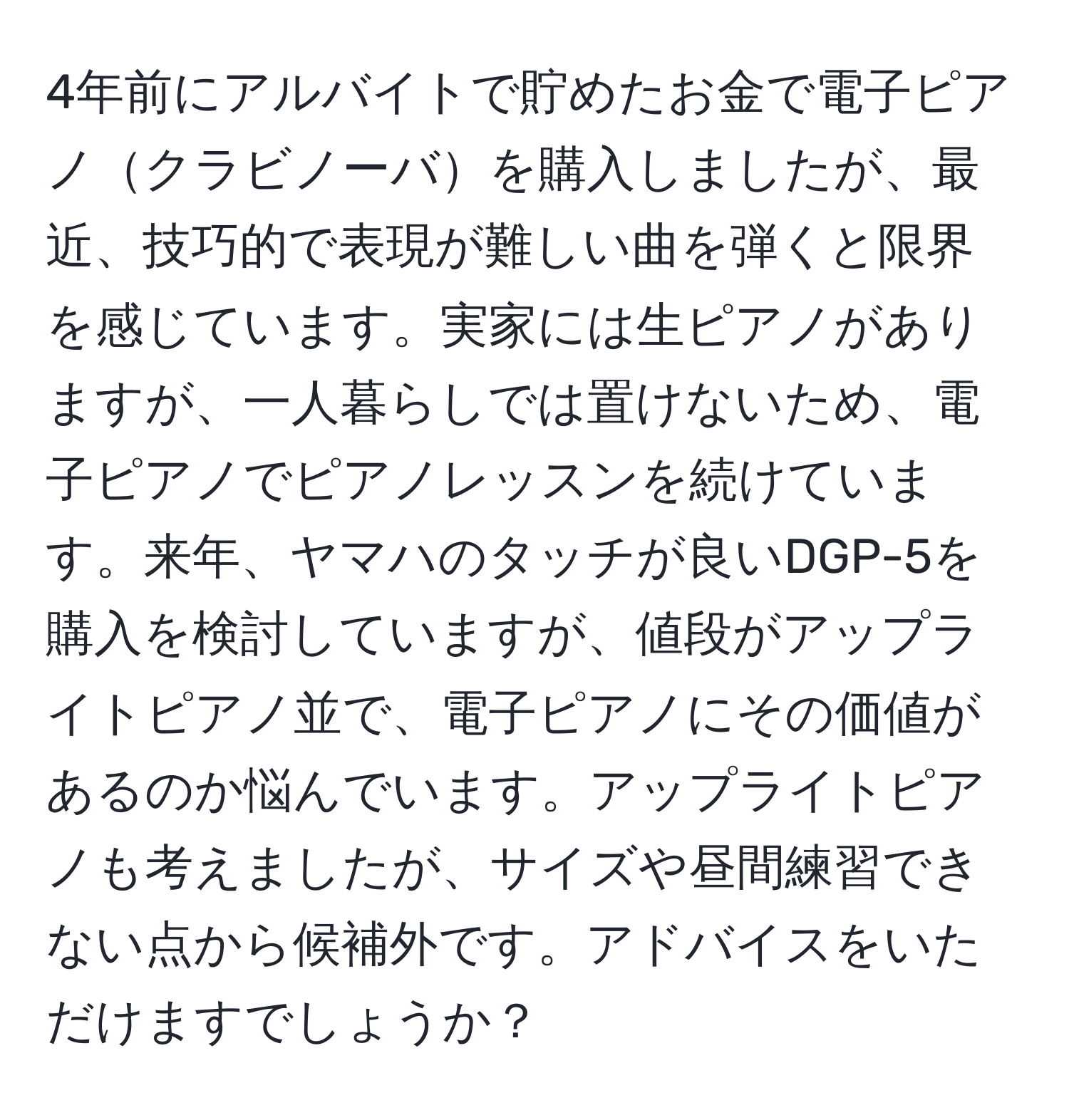 4年前にアルバイトで貯めたお金で電子ピアノクラビノーバを購入しましたが、最近、技巧的で表現が難しい曲を弾くと限界を感じています。実家には生ピアノがありますが、一人暮らしでは置けないため、電子ピアノでピアノレッスンを続けています。来年、ヤマハのタッチが良いDGP-5を購入を検討していますが、値段がアップライトピアノ並で、電子ピアノにその価値があるのか悩んでいます。アップライトピアノも考えましたが、サイズや昼間練習できない点から候補外です。アドバイスをいただけますでしょうか？