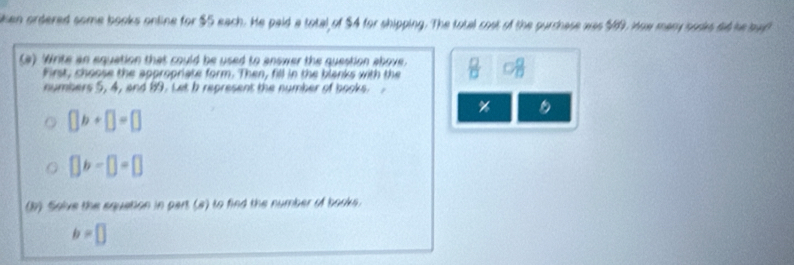 lken ordered some books online for $S each. He paid a total of $4 for shipping. The total cost of the purchase was $69. How mary sodes dd he bad 
(a) Write an equation that could be used to answer the question above.  □ /□   VT
first, choose the appropriate form. Then, fill in the blanks with the 
numbers 5, 4, and 19. Let b represent the number of books.
%
□ b+□ =□
[]b-[]=[]
(b) Solve the equation in part (a) to find the number of books.
b=□