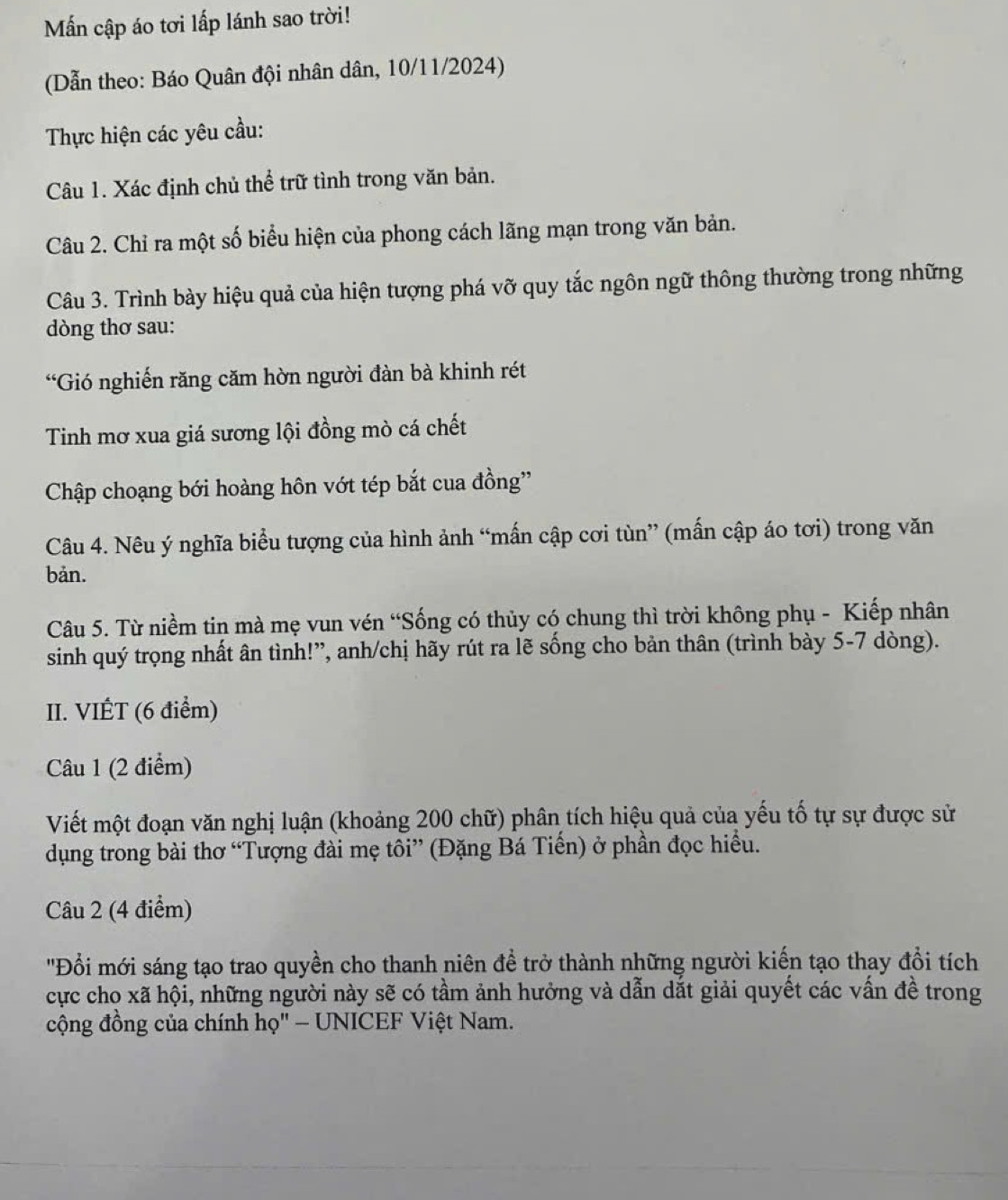 Mn cập áo tơi lấp lánh sao trời! 
(Dẫn theo: Báo Quân đội nhân dân, 10/11/2024) 
Thực hiện các yêu cầu: 
Câu 1. Xác định chủ thể trữ tình trong văn bản. 
Câu 2. Chỉ ra một số biểu hiện của phong cách lãng mạn trong văn bản. 
Câu 3. Trình bày hiệu quả của hiện tượng phá vỡ quy tắc ngôn ngữ thông thường trong những 
dòng thơ sau: 
“Gió nghiến răng căm hờn người đàn bà khinh rét 
Tinh mơ xua giá sương lội đồng mò cá chết 
Chập choạng bới hoàng hôn vớt tép bắt cua đồng'' 
Câu 4. Nêu ý nghĩa biểu tượng của hình ảnh “mấn cập cơi tùn” (mấn cập áo tơi) trong văn 
bản. 
Câu 5. Từ niềm tin mà mẹ vun vén “Sống có thủy có chung thì trời không phụ - Kiếp nhân 
sinh quý trọng nhất ân tình!”, anh/chị hãy rút ra lẽ sống cho bản thân (trình bày 5-7 dòng). 
II. VIÉT (6 điểm) 
Câu 1 (2 điểm) 
Viết một đoạn văn nghị luận (khoảng 200 chữ) phân tích hiệu quả của yếu tố tự sự được sử 
dụng trong bài thơ “Tượng đài mẹ tôi” (Đặng Bá Tiến) ở phần đọc hiểu. 
Câu 2 (4 điểm) 
'Đổi mới sáng tạo trao quyền cho thanh niên đề trở thành những người kiến tạo thay đổi tích 
cực cho xã hội, những người này sẽ có tầm ảnh hưởng và dẫn dắt giải quyết các vấn đề trong 
cộng đồng của chính họ" - UNICEF Việt Nam.