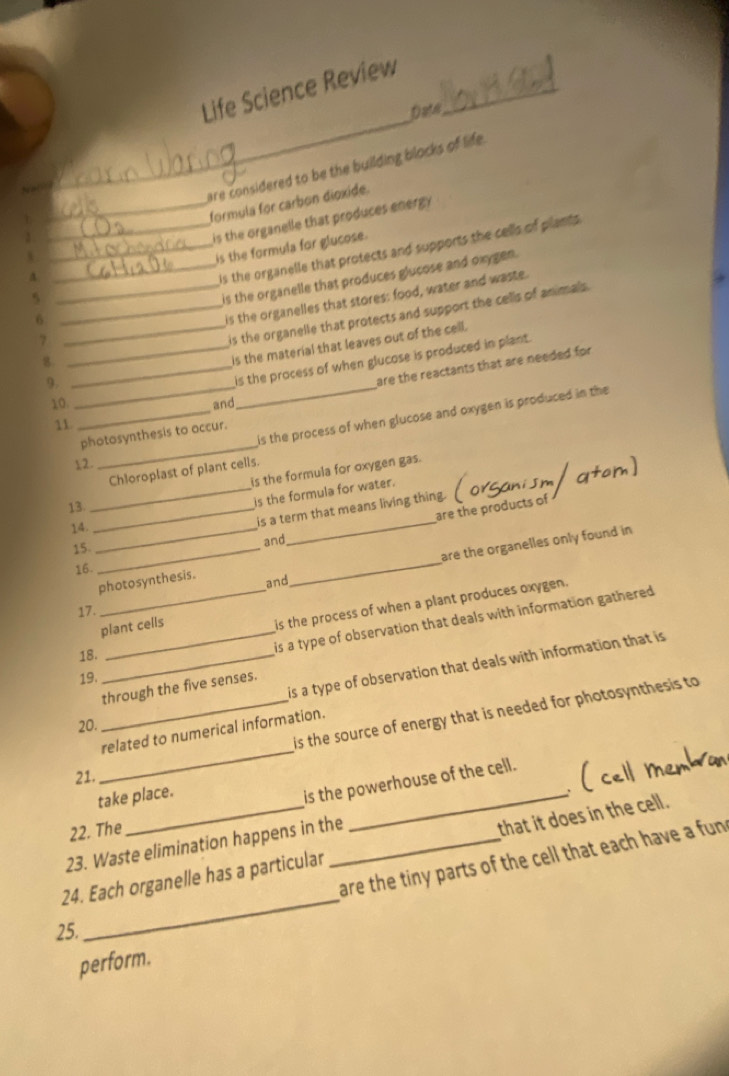 Life Science Review_ 
Date 
1 __are considered to be the building blocks of life 
formula for carbon dioxide. 
is the organelle that produces energ 
_is the formula for glucose. 
A 
_is the organelle that protects and supports the cells of plants 
5 
_is the organelle that produces glucose and oxygen. 
_is the organelle that protects and support the cells of animals . 
6 
_is the organelles that stores: food, water and waste. 
_7 
8. 
is the material that leaves out of the cell. 
9._ 
_is the process of when glucose is produced in plant. 
are the reactants that are needed for 
10 and 
_ 
_is the process of when glucose and oxygen is produced in the 
11 
photosynthesis to accur. 
1 2 
_ 
Chloroplast of plant cells. 
13 _is the formula for oxygen gas. 
is the formula for water. 
are the products of 
14._ 
_ 
_is a term that means living thing. 
are the organelles only found in 
15. _and 
16. 
photosynthesis. 
and 
_ 
17. 
plant cells 
is the process of when a plant produces oxygen. 
18. 
_is a type of observation that deals with information gathered 
20. __is a type of observation that deals with information that is 
19. 
through the five senses. 
_ 
is the source of energy that is needed for photosynthesis to 
related to numerical information. 
21. 
take place. 
is the powerhouse of the cell. 
 
22. The 
_ 
23. Waste elimination happens in the 
_ 
24. Each organelle has a particular _that it does in the cell. 
are the tiny parts of the cell that each have a fun 
25. 
perform.