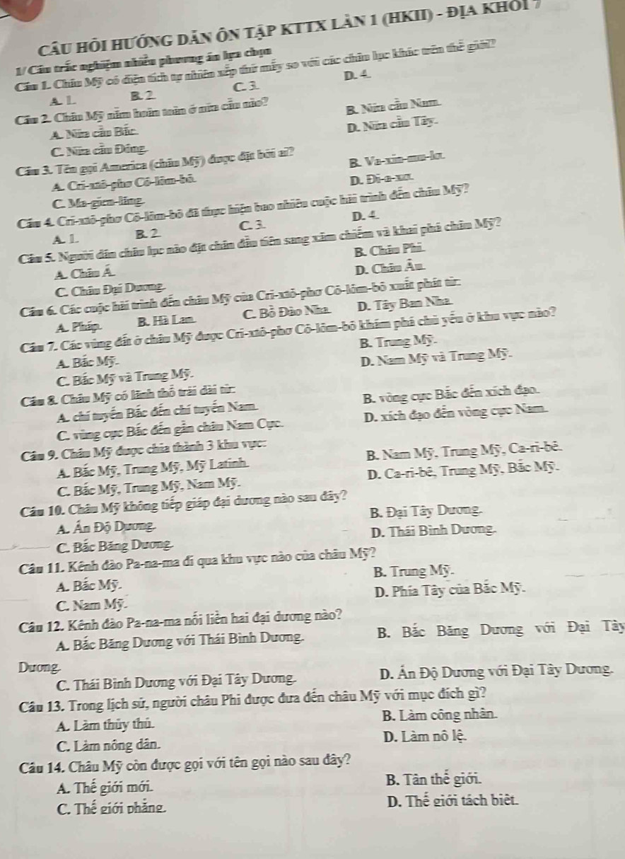 CâU Hỏi HướnG Dản Ôn tập kTTX làn 1 (HKII) - địa khỏi 
Cáu L. Chiu Mỹ có điện tích tự nhiên xếp thứ mẫy so với các chiu lục khác trên thế giời? 1/ Câu trắc nghiệm nhiều phương án lựa chọn
C 3 D. 4.
A. L B. 2
Cầu 2. Châu Mỹ năm huân toên ở nữa cầu não?
B. Nữa cầu Nhm.
A. Nia cầo Bắc
D. Nữa cầu Tây.
C. Nữa cầu Đông
B. Va-xin-mu-lo.
Cầu 3. Tên gọi America (châu Mỹ) được đặt bởi aĩ?
A. Cri-anô-phơ Cô-lôm-bô.
D. Di-a-xx.
C. Ma-girn-ling
Cầu 4. Cri-xtô-phơ Cô-lôm-bộ đã thực hiện bao nhiêu cuộc hải trình đến châu Mỹ?
C 3 D. 4.
A. 1. B. 2
Cầu 5. Người dân châu lục nào đặt chân đầu tiên sang xâm chiếm và khai phá châu Mỹ?
A. Chiu Á B. Châu Phi.
C. Châu Đại Dương D. Châu Âu
Cầu 6. Các cuộc hài trình đến châu Mỹ của Cri-xtỏ-phơ Cô-lôm-bỏ xuất phát từr:
A. Pháp. B. Hà Lam. C. Bồ Đào Nha D. Tây Ban Nha.
Cầu 7. Các vùng đất ở châu Mỹ được Cri-xtô-phơ Cô-lôm-bỏ khám phá chủ yếu ở khu vực nào?
B. Trung Mỹ.
A. Bắc Mỹ.
C. Bắc Mỹ và Trung Mỹ. D. Nam Mỹ và Trung Mỹ.
Cầu &. Châu Mỹ có lãnh thổ trải dài từ:
A. chí tuyển Bắc đến chí tuyến Nam B. vòng cực Bắc đến xích đạo.
C. vùng cục Bắc đến gẫn châu Nam Cục. D. xích đạo đến vòng cực Nam.
Câm 9. Châu Mỹ được chia thành 3 khu vực:
A Bắc Mỹ, Trung Mỹ, Mỹ Latinh  B. Nam Mỹ, Trung Mỹ, Ca-ri-bê.
C. Bắc Mỹ, Trung Mỹ, Nam Mỹ. D. Ca-ri-bê, Trung Mỹ, Bắc Mỹ.
Câu 10. Châu Mỹ không tiếp giáp đại dương nào sau đây?
A Ấn Độ Dương.  B. Đại Tây Dương.
D. Thái Bình Dương.
C. Bắc Băng Dương.
Câu 11. Kênh đào Pa-na-ma đi qua khu vực nào của châu Mỹ?
B. Trung Mỹ.
A. Bắc Mỹ.
C. Nam Mỹ D. Phía Tây của Bắc Mỹ.
Câu 12. Kênh đào Pa-na-ma nổi liền hai đại dương nào?
A. Bắc Băng Dương với Thái Bình Dương.  B. Bắc Băng Dương với Đại Tây
Duong
C. Thái Bình Dương với Đại Tây Dương.  D. Ấn Độ Dương với Đại Tây Dương.
Câu 13. Trong lịch sử, người châu Phi được đưa đến châu Mỹ với mục đích gì?
A. Làm thủy thủ. B. Làm công nhân.
C. Làm nông dân.
D. Làm nô lệ.
Câu 14. Châu Mỹ còn được gọi với tên gọi nào sau đây?
A. Thế giới mới. B. Tân thế giới.
C. Thế giới phẳng.
D. Thế giới tách biệt.