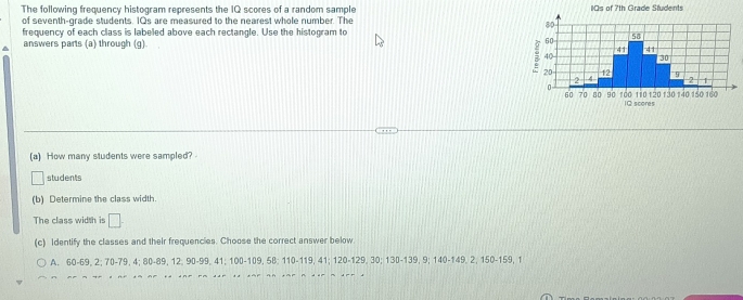 The following frequency histogram represents the IQ scores of a random sample 
of seventh-grade students. 1Qs are measured to the nearest whole number. The 
frequency of each class is labeled above each rectangle. Use the histogram to 
^ answers parts (a) through (g). 
(a) How many students were sampled? 
students 
(b) Determine the class width. 
The class width is □. 
(c) Identify the classes and their frequencies. Choose the correct answer below 
A. 60 - 69, 2; 70 - 79, 4; 80 - 89, 12, 90 - 99, 41; 100 - 109, 5B; 110 - 119, 41; 120 - 129, 30; 130 - 139, 9; 140 - 149, 2, 150 - 159, 1