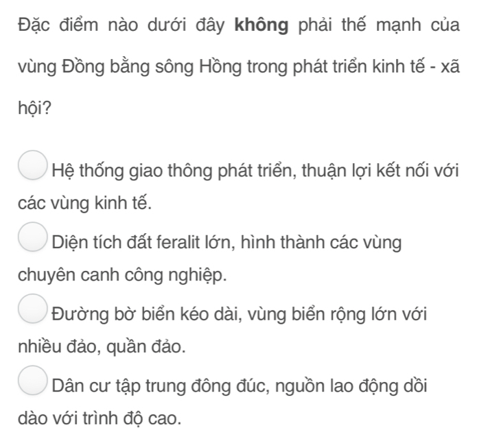 Đặc điểm nào dưới đây không phải thế mạnh của
vùng Đồng bằng sông Hồng trong phát triển kinh tế - xã
hội?
Hệ thống giao thông phát triển, thuận lợi kết nối với
các vùng kinh tế.
Diện tích đất feralit lớn, hình thành các vùng
chuyên canh công nghiệp.
Đường bờ biển kéo dài, vùng biển rộng lớn với
nhiều đảo, quần đảo.
Dân cư tập trung đông đúc, nguồn lao động dồi
dào với trình độ cao.