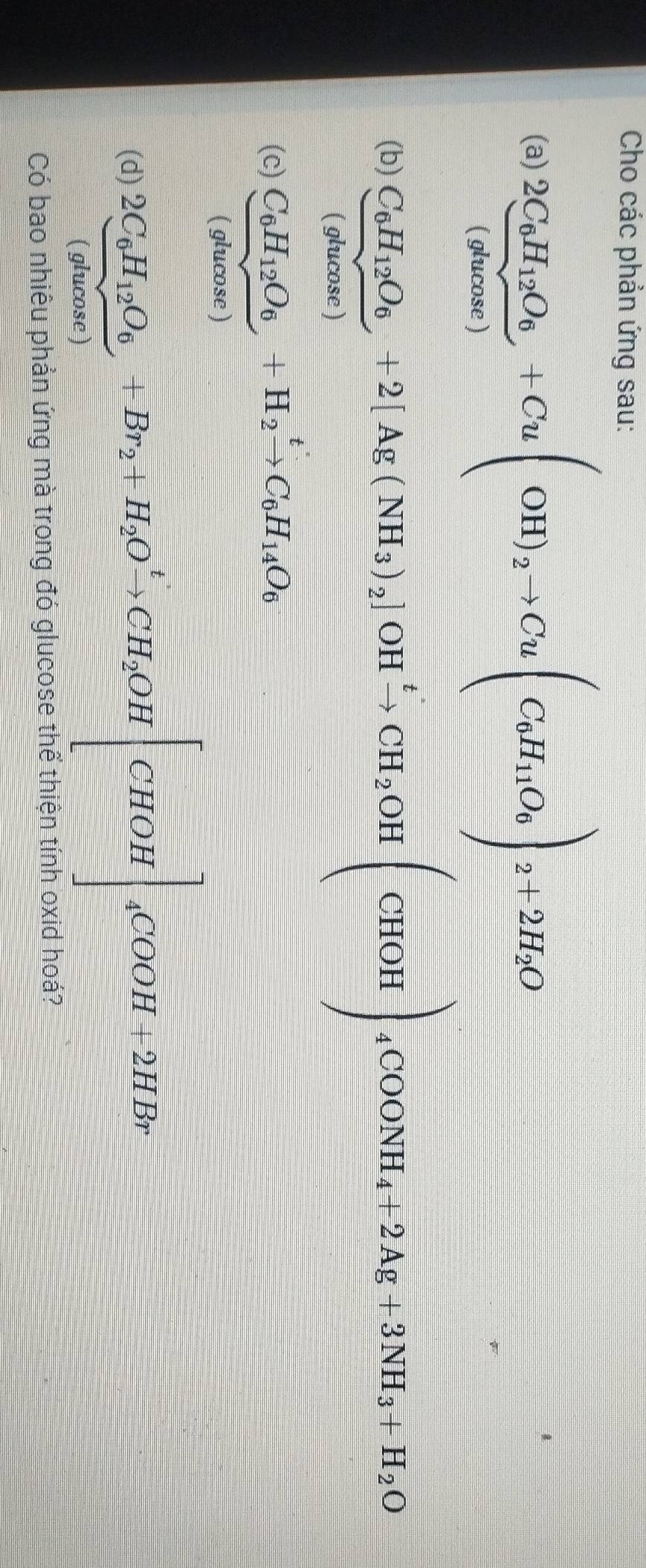 Cho các phản ứng sau: 
(a) frac 2C_6H_12O_6+(s60u(OH)+Cu(OH)_2to Cu(C_6H_11O_6)_2+2H_2O
(b )frac C_6H_12O_6(gomen)+2[Ag(NH_3)_2]OH^+to CH_2OH(CHOH)_4COONH_4+2Ag+3NH_3+H_2O
(c) C_6H_12O_6+H_2xrightarrow tC_6H_14O_6
(q^l v 
frac 1^+1x+frac y 
I ucose ) 
_CU= □ /-  4^(circ C)OOH+2HBr
(d) frac 2C_6H_12O_6(glucos e)+Br_2+H_2Oxrightarrow tCH_2OH |CHOH
Có bao nhiêu phản ứng mà trong đó glucose thể thiện tính oxid hoá?