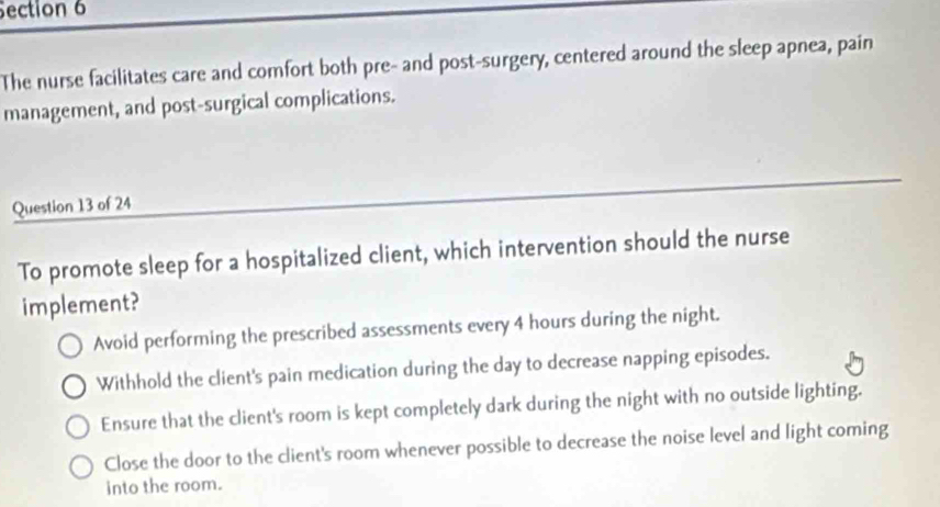 The nurse facilitates care and comfort both pre- and post-surgery, centered around the sleep apnea, pain
management, and post-surgical complications.
Question 13 of 24
To promote sleep for a hospitalized client, which intervention should the nurse
implement?
Avoid performing the prescribed assessments every 4 hours during the night.
Withhold the client's pain medication during the day to decrease napping episodes.
Ensure that the client's room is kept completely dark during the night with no outside lighting.
Close the door to the client's room whenever possible to decrease the noise level and light coming
into the room.