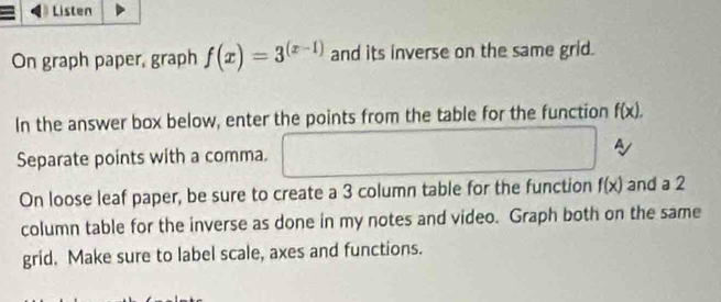 Listen 
On graph paper, graph f(x)=3^((x-1)) and its inverse on the same grid. 
In the answer box below, enter the points from the table for the function f(x). 
s 
Separate points with a comma. 
On loose leaf paper, be sure to create a 3 column table for the function f(x) and a 2
column table for the inverse as done in my notes and video. Graph both on the same 
grid. Make sure to label scale, axes and functions.