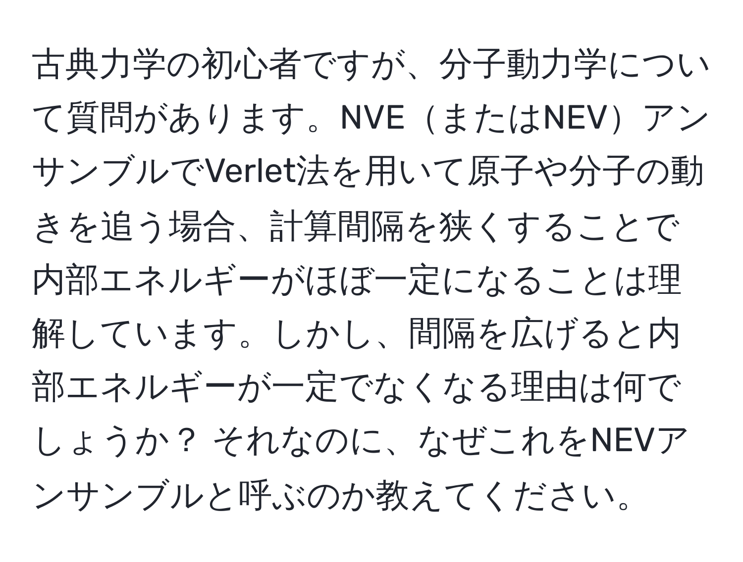 古典力学の初心者ですが、分子動力学について質問があります。NVEまたはNEVアンサンブルでVerlet法を用いて原子や分子の動きを追う場合、計算間隔を狭くすることで内部エネルギーがほぼ一定になることは理解しています。しかし、間隔を広げると内部エネルギーが一定でなくなる理由は何でしょうか？ それなのに、なぜこれをNEVアンサンブルと呼ぶのか教えてください。