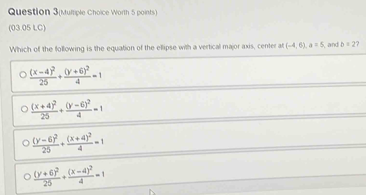 Question 3(Multiple Choice Worth 5 points)
(03.05 LC)
Which of the following is the equation of the ellipse with a vertical major axis, center at (-4,6), a=5 , and b=2 ?
frac (x-4)^225+frac (y+6)^24=1
frac (x+4)^225+frac (y-6)^24=1
frac (y-6)^225+frac (x+4)^24=1
frac (y+6)^225+frac (x-4)^24=1