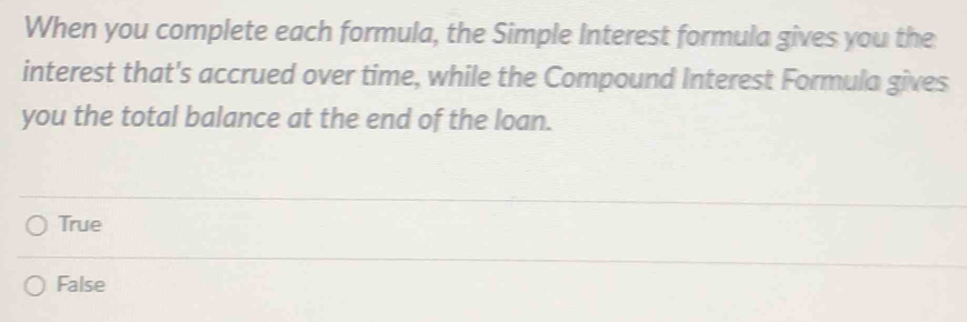 When you complete each formula, the Simple Interest formula gives you the
interest that's accrued over time, while the Compound Interest Formula gives
you the total balance at the end of the loan.
True
False