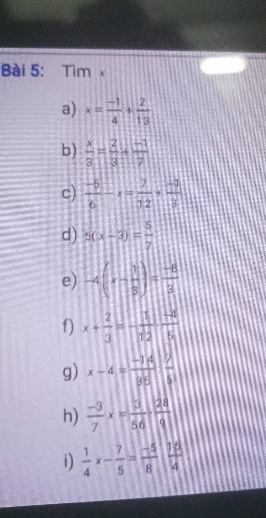 Tìm x
a) x= (-1)/4 + 2/13 
b)  x/3 = 2/3 + (-1)/7 
c)  (-5)/6 -x= 7/12 + (-1)/3 
d) 5(x-3)= 5/7 
e) -4(x- 1/3 )= (-8)/3 
f) x+ 2/3 =- 1/1.2 ·  (-4)/5 
g) x-4= (-14)/35 : 7/5 
h)  (-3)/7 x= 3/56 ·  28/9 
1)  1/4 x- 7/5 = (-5)/8 ; 15/4 .