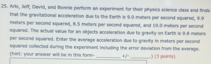 Arlo, Jeff, David, and Bonnie perform an experiment for their physics science class and finds 
that the gravitational acceleration due to the Earth is 9.0 meters per second squared, 9.9
meters per second squared, 8.5 meters per second squared, and 10.0 meters per second
squared. The actual value for an objects acceleration due to gravity on Earth is 9.8 meters
per second squared. Enter the average acceleration due to gravity in meters per second
squared collected during the experiment including the error deviation from the average. 
(hint: your answer will be in this form- _+/- _.) (3 points)