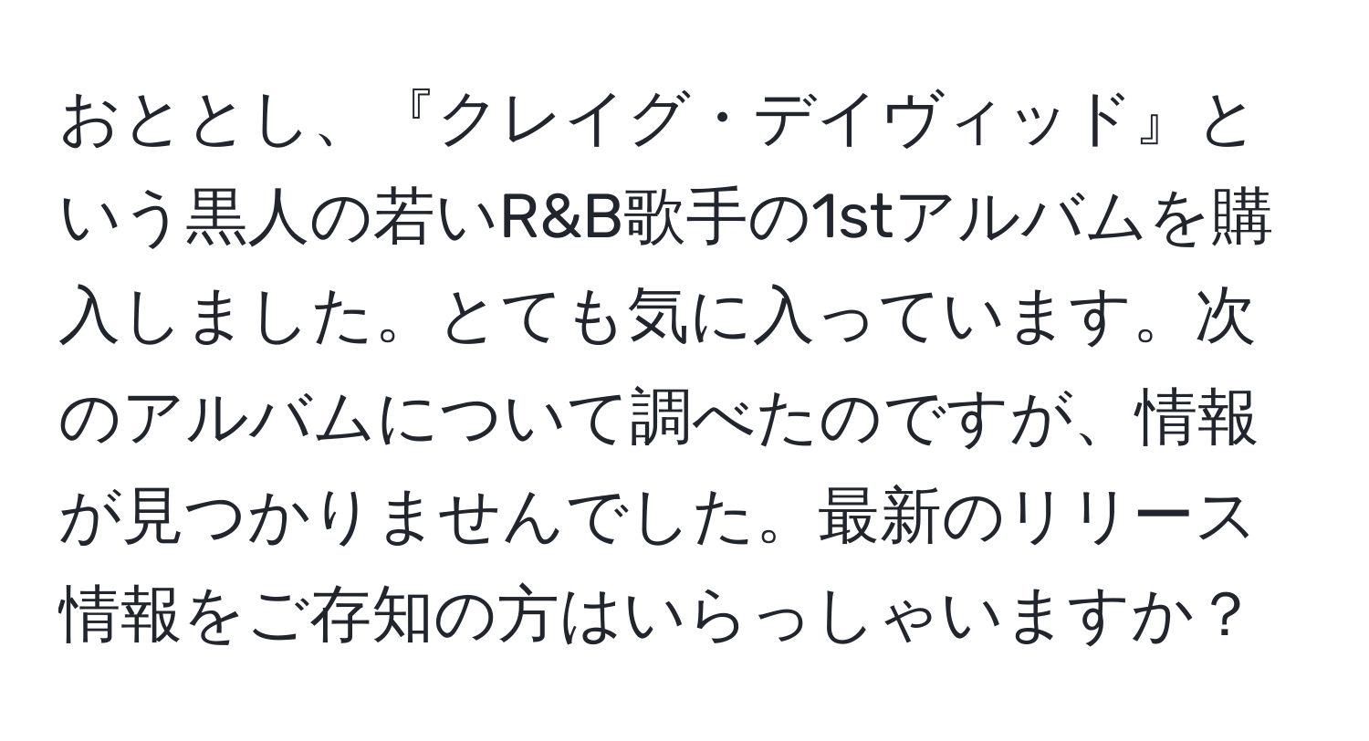 おととし、『クレイグ・デイヴィッド』という黒人の若いR&B歌手の1stアルバムを購入しました。とても気に入っています。次のアルバムについて調べたのですが、情報が見つかりませんでした。最新のリリース情報をご存知の方はいらっしゃいますか？