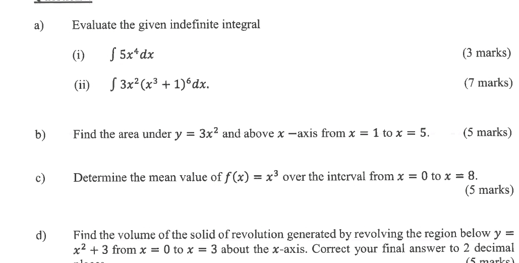 Evaluate the given indefinite integral 
(i) ∈t 5x^4dx (3 marks) 
(ii) ∈t 3x^2(x^3+1)^6dx. (7 marks) 
b) Find the area under y=3x^2 and above x -axis from x=1 to x=5. (5 marks) 
c) Determine the mean value of f(x)=x^3 over the interval from x=0 to x=8. 
(5 marks) 
d) Find the volume of the solid of revolution generated by revolving the region below y=
x^2+3 from x=0 to x=3 about the x-axis. Correct your final answer to 2 decimal 
5 marke)