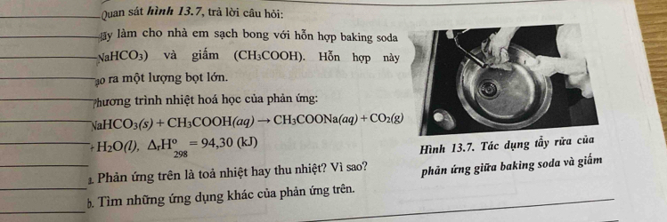 Quan sát hình 13.7, trả lời câu hỏi:
ày làm cho nhà em sạch bong với hỗn hợp baking soda
NaHCO_3) và giắm (CH₃COOH). Hỗn hợp này
Tậo ra một lượng bọt lớn.
Phương trình nhiệt hoá học của phản ứng:
NaHCO_3(s)+CH_3COOH(aq)to CH_3COONa(aq)+CO_2(g)
H_2O(l),△ _rH_(298)^o=94,30(kJ)
Hình 13.7. Tác dụng tầy rử
Phản ứng trên là toả nhiệt hay thu nhiệt? Vì sao? phản ứng giữa baking soda và giấm
Tìm những ứng dụng khác của phản ứng trên.