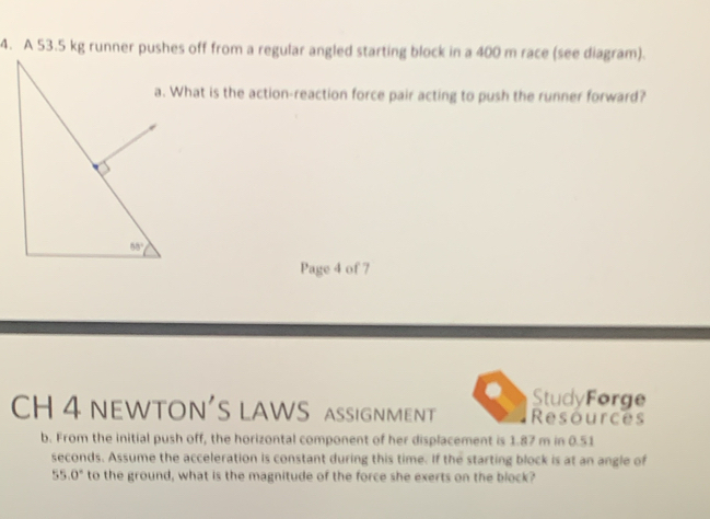 A 53.5 kg runner pushes off from a regular angled starting block in a 400 m race (see diagram).
a. What is the action-reaction force pair acting to push the runner forward?
Page 4 of 7
StudyForge
CH 4 NEWTON'S LAWS aSSIGNMENT Resources
b. From the initial push off, the horizontal component of her displacement is 1.87 m in 0.51
seconds. Assume the acceleration is constant during this time. If the starting block is at an angle of
55.0° to the ground, what is the magnitude of the force she exerts on the block?