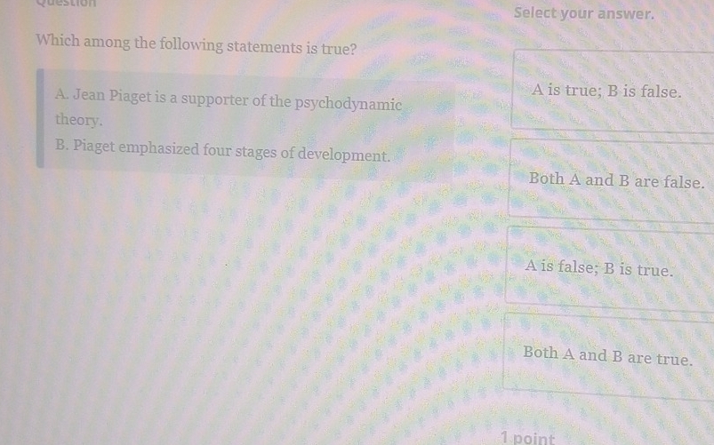 question Select your answer.
Which among the following statements is true?
A is true; B is false.
A. Jean Piaget is a supporter of the psychodynamic
theory.
B. Piaget emphasized four stages of development.
Both A and B are false.
A is false; B is true.
Both A and B are true.
1 point