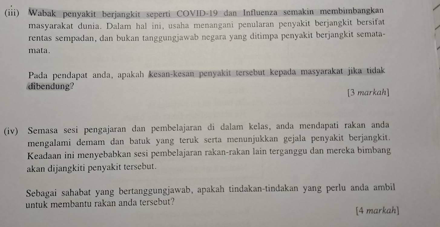 (iii) Wabak penyakit berjangkit seperti COVID-19 dan Influenza semakin membimbangkan 
masyarakat dunia. Dalam hal ini, usaha menangani penularan penyakit berjangkit bersifat 
rentas sempadan, dan bukan tanggungjawab negara yang ditimpa penyakit berjangkit semata- 
mata. 
Pada pendapat anda, apakah kesan-kesan penyakit tersebut kepada masyarakat jika tidak 
dibendung? 
[3 markah] 
(iv) Semasa sesi pengajaran dan pembelajaran di dalam kelas, anda mendapati rakan anda 
mengalami demam dan batuk yang teruk serta menunjukkan gejala penyakit berjangkit. 
Keadaan ini menyebabkan sesi pembelajaran rakan-rakan lain terganggu dan mereka bimbang 
akan dijangkiti penyakit tersebut. 
Sebagai sahabat yang bertanggungjawab, apakah tindakan-tindakan yang perlu anda ambil 
untuk membantu rakan anda tersebut? 
[4 markah]