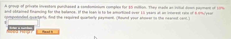 A group of private investors purchased a condominium complex for $5 million. They made an initial down payment of 10%
and obtained financing for the balance. If the loan is to be amortized over 11 years at an interest rate of 8.6%/year
compounded quarterly, find the required quarterly payment. (Round your answer to the nearest cent.) 
s 
Enter a number 
Neea Help? Read it