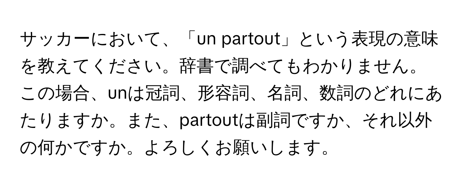 サッカーにおいて、「un partout」という表現の意味を教えてください。辞書で調べてもわかりません。この場合、unは冠詞、形容詞、名詞、数詞のどれにあたりますか。また、partoutは副詞ですか、それ以外の何かですか。よろしくお願いします。