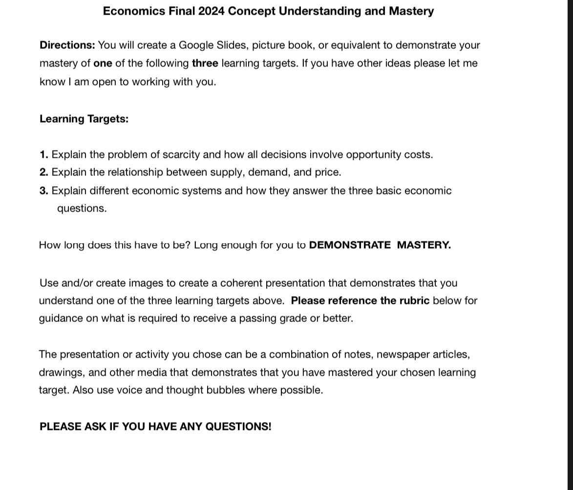 Economics Final 2024 Concept Understanding and Mastery 
Directions: You will create a Google Slides, picture book, or equivalent to demonstrate your 
mastery of one of the following three learning targets. If you have other ideas please let me 
know I am open to working with you. 
Learning Targets: 
1. Explain the problem of scarcity and how all decisions involve opportunity costs. 
2. Explain the relationship between supply, demand, and price. 
3. Explain different economic systems and how they answer the three basic economic 
questions. 
How long does this have to be? Long enough for you to DEMONSTRATE MASTERY. 
Use and/or create images to create a coherent presentation that demonstrates that you 
understand one of the three learning targets above. Please reference the rubric below for 
guidance on what is required to receive a passing grade or better. 
The presentation or activity you chose can be a combination of notes, newspaper articles, 
drawings, and other media that demonstrates that you have mastered your chosen learning 
target. Also use voice and thought bubbles where possible. 
PLEASE ASK IF YOU HAVE ANY QUESTIONS!