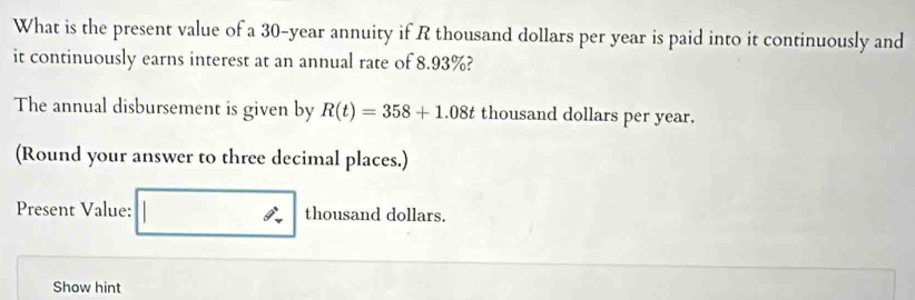 What is the present value of a 30-year annuity if R thousand dollars per year is paid into it continuously and 
it continuously earns interest at an annual rate of 8.93%? 
The annual disbursement is given by R(t)=358+1.08t thousand dollars per year. 
(Round your answer to three decimal places.) 
Present Value: □ thousand dollars. 
Show hint