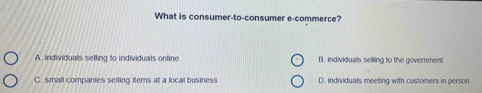 What is consumer-to-consumer e-commerce?
A. individuals selling to individuals online B. individuals selling to the government
C. small companies selling items at a local business D. individuals meeting with customers in person