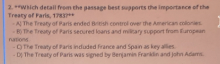 Which detail from the passage best supports the importance of the
Treaty of Paris, 1783?**
- A) The Treaty of Paris ended British control over the American colonies.
- B) The Treaty of Paris secured loans and military support from European
nations.
- C) The Treaty of Paris included France and Spain as key allies.
- D) The Treaty of Paris was signed by Benjamin Franklin and John Adams.