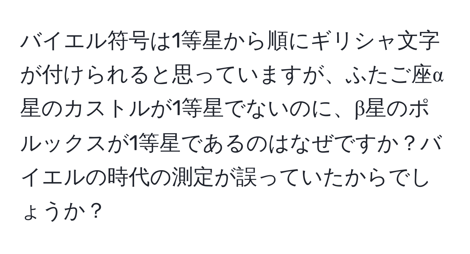 バイエル符号は1等星から順にギリシャ文字が付けられると思っていますが、ふたご座α星のカストルが1等星でないのに、β星のポルックスが1等星であるのはなぜですか？バイエルの時代の測定が誤っていたからでしょうか？