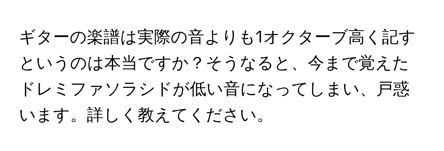 ギターの楽譜は実際の音よりも1オクターブ高く記すというのは本当ですか？そうなると、今まで覚えたドレミファソラシドが低い音になってしまい、戸惑います。詳しく教えてください。