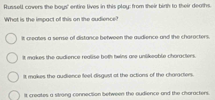 Russell covers the boys' entire lives in this play; from their birth to their deaths.
What is the impact of this on the audience?
It creates a sense of distance between the audience and the characters.
It makes the audience realise both twins are unlikeable characters.
It makes the audience feel disgust at the actions of the characters.
It creates a strong connection between the audience and the characters.