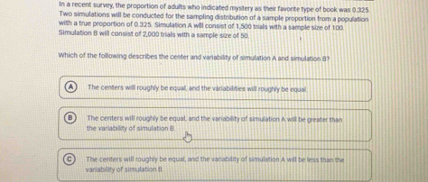 In a recent survey, the proportion of adults who indicated mystery as their favorte type of book was 0.325
Two simulations will be conducted for the sampling distribution of a sample proportion from a population
with a true proportion of 0.325. Simulation A will consist of 1,500 trials with a sample size of 100.
Simulation B will consist of 2,000 trials with a sample size of 50
Which of the following describes the center and variability of simulation A and simulation 8
The centers will roughly be equall, and the variabilities will roughly be equal.
The centers will roughly be equal, and the variability of simulation A will be greater than
the variability of simulation B
The centers will roughly be equal, and the variability of simulation A will be less than the
variability of simulation B