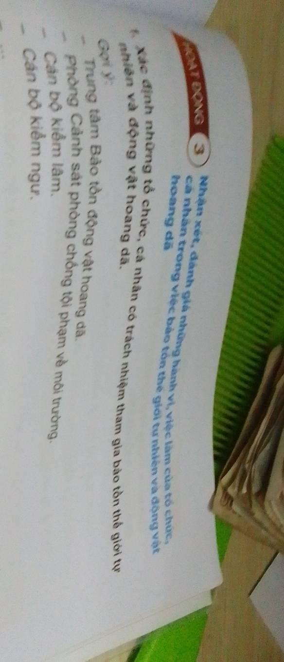 HOAT ĐộNG 3 Nhận xét, đánh giá những hành vi, việc làm của tổ chức. 
hoang dã 
cá nhân trong việc bảo tón thế giới tự nhiên và động vật 
Xác định những tổ chức, cá nhân có trách nhiệm tham gia bảo tồn thế giới tự 
nhiên và động vật hoang dã. 
Gợi ý : 
Trung tâm Bảo tồn động vật hoang dã. 
Phòng Cảnh sát phòng chống tội phạm về môi trường. 
Cán bộ kiểm lâm. 
Cán bộ kiểm ngư.