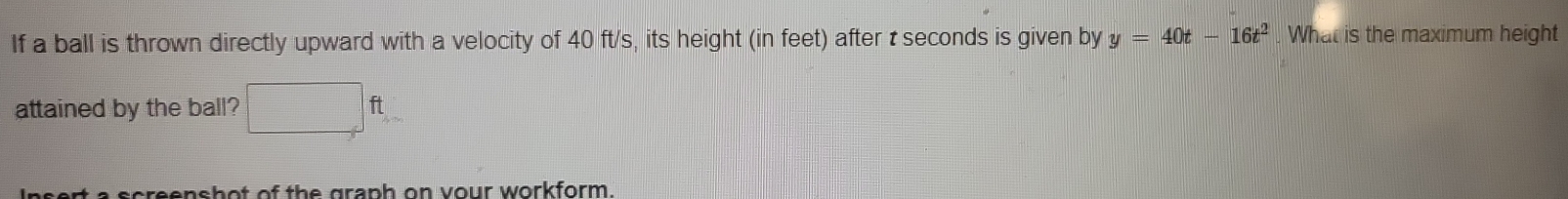 If a ball is thrown directly upward with a velocity of 40 ft/s, its height (in feet) after t seconds is given by y=40t-16t^2. What is the maximum height 
attained by the ball? □ ft
sert a screenshot of the graph on vour workform.