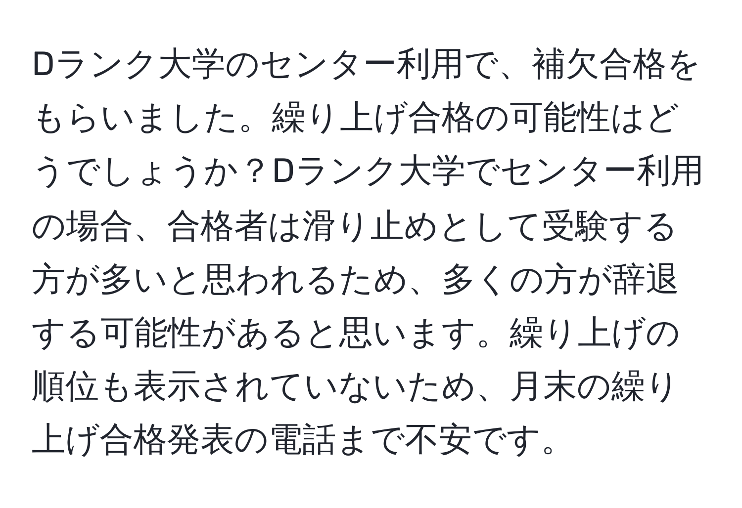 Dランク大学のセンター利用で、補欠合格をもらいました。繰り上げ合格の可能性はどうでしょうか？Dランク大学でセンター利用の場合、合格者は滑り止めとして受験する方が多いと思われるため、多くの方が辞退する可能性があると思います。繰り上げの順位も表示されていないため、月末の繰り上げ合格発表の電話まで不安です。