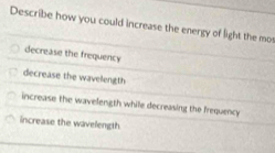 Describe how you could increase the energy of light the mo
decrease the frequency
decrease the wavelength
increase the wavelength while decreasing the frequency
increase the wavelength