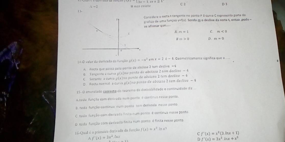 f(x)=beginarrayl 3x-1,sec x≥ 1endarray.
A -2 H nao existe C 2 D 3
13-
Considere a recta 1 tangente ne ponto P á curva C representa parte do
grafico de uma função y=f(x) Sendo m o declive da recta t, entao .pode -
se afirmar que---
A . m=1 C. m<0</tex>
B m>0 D. m=0
14-O valor da derivada da função g(x)=-x^2 em x=2 - I. Geometricamente significa que a .....
A. Recta que passa pelo ponto de abcissa 2 tem declive −4
B. Tangente a curva g(x) no ponto de abcissa 2 tem declive - 4
C Secante a curva g(x) no ponto de abcissa 2 tem declive − 4
D. Recta normal a curva g(x) no ponto de abcissa 2 tem declive - 4
15- O enunciado correcto do teorema da derivabilidade e continuidade diz
A toda função com derivada num ponto é continua nesse ponto.
B. roda função contínua num ponto tem denivada nesse ponto
C. toda função com derivada finita num ponto é continua nesse ponto.
D toda função com derivada finita num ponto é finita nesse ponto.
16-Qual é a primeira derivada da função f(x)=x^3 ln x?
C f'(x)=x^2(3.ln x+1)
A f'(x)=3x^2.ln x
D f'(x)=3x^2ln x+x^3