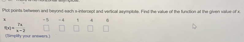 ontar asymptote. 
Plot points between and beyond each x-intercept and vertical asymptote. Find the value of the function at the given value of x.
x
-5 -4 1 4 6
f(x)= 7x/x-2 
(Simplify your answers.)