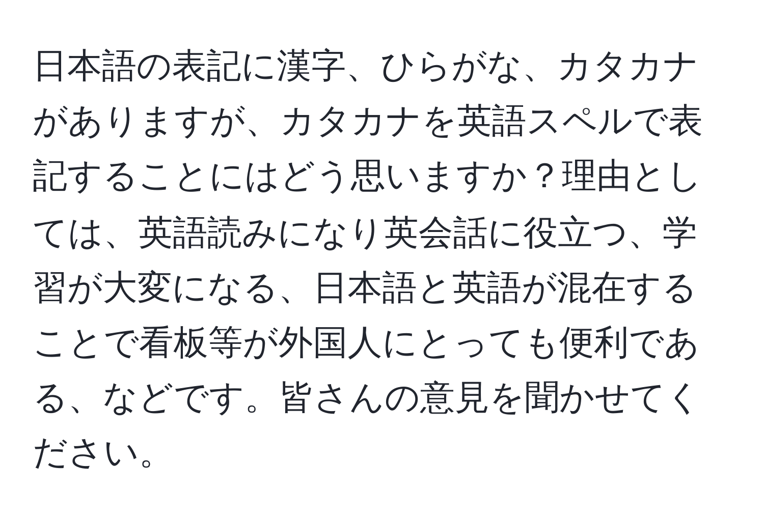 日本語の表記に漢字、ひらがな、カタカナがありますが、カタカナを英語スペルで表記することにはどう思いますか？理由としては、英語読みになり英会話に役立つ、学習が大変になる、日本語と英語が混在することで看板等が外国人にとっても便利である、などです。皆さんの意見を聞かせてください。