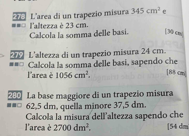 273 L’area di un trapezio misura 345cm^2 e 
laltezza è 23 cm. 
Calcola la somma delle basi. [30 cm ] 
279 L’altezza di un trapezio misura 24 cm. 
Calcola la somma delle basi, sapendo che 
larea è 1056cm^2. 
[ 88 cm ]
280 La base maggiore di un trapezio misura
62,5 dm, quella minore 37,5 dm. 
Calcola la misura dell’altezza sapendo che 
larea è 2700dm^2. [ 54 dm