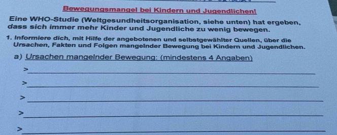 Bewegungsmangel bei Kindern und Jugendlichen! 
Eine WHO-Studie (Weltgesundheitsorganisation, siehe unten) hat ergeben, 
dass sich immer mehr Kinder und Jugendliche zu wenig bewegen. 
1. Informiere dich, mit Hilfe der angebotenen und selbstgewählter Quellen, über die 
Ursachen, Fakten und Folgen mangeInder Bewegung bei Kindern und Jugendlichen. 
a) Ursachen mangeInder Bewegung: (mindestens 4 Angaben) 
_> 
_ 
> 
_> 
_> 
_>