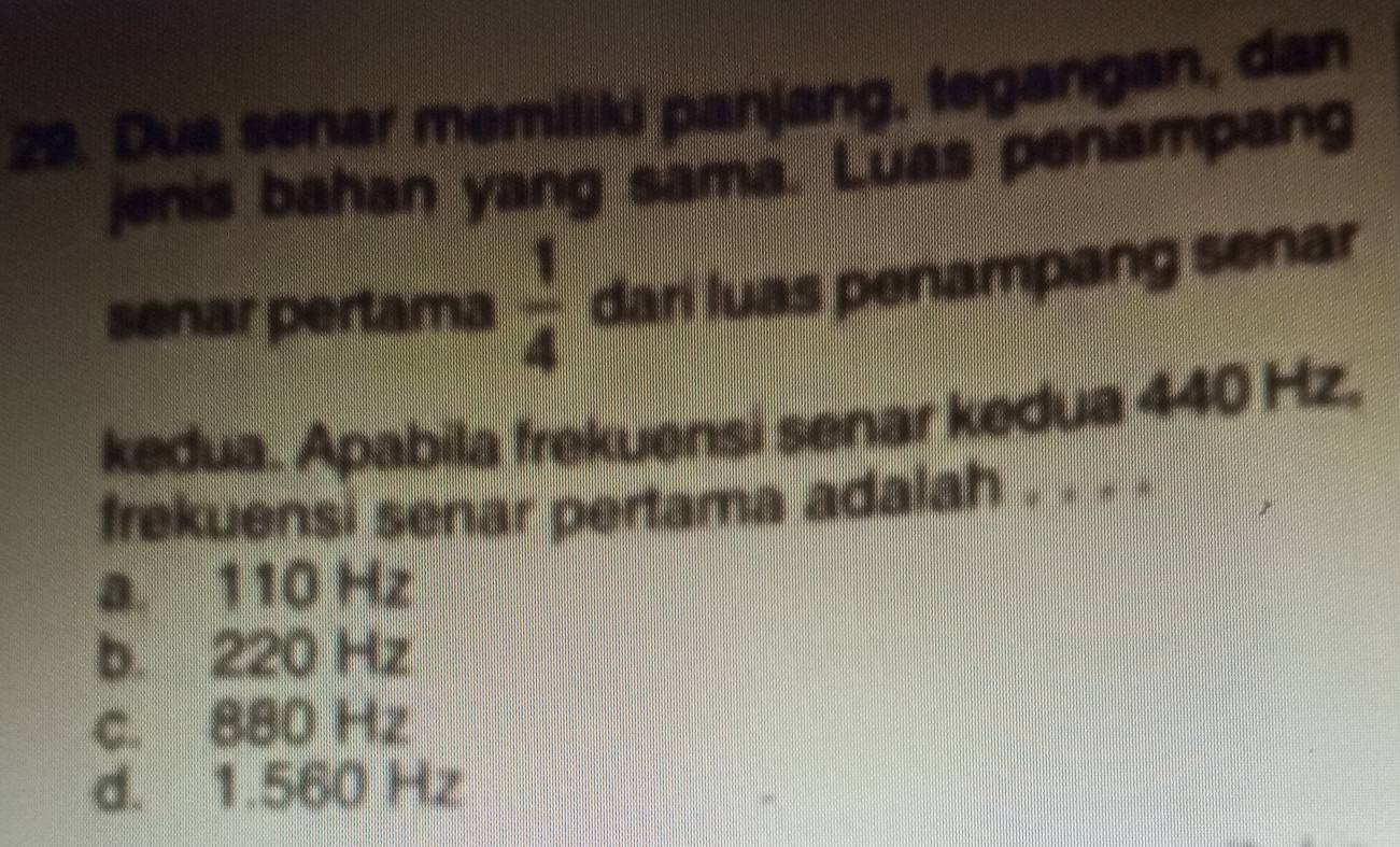 Dua senar memiliki panjang, tegangan, dan
jenis bahan yang sama. Luas penampang
senar pertama  1/4  dari luas penampang senar
kedua. Apabila frekuensi senar kedua 440 Hz.
frekuensi senar pertama adalah . . . .
a. 110 Hz
b. 220 Hz
c. 880 Hz
d. 1.560 Hz