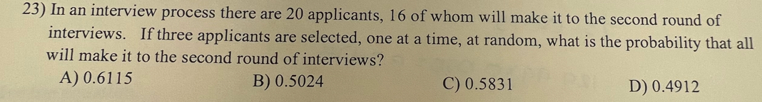 In an interview process there are 20 applicants, 16 of whom will make it to the second round of
interviews. If three applicants are selected, one at a time, at random, what is the probability that all
will make it to the second round of interviews?
A) 0.6115 B) 0.5024 C) 0.5831 D) 0.4912