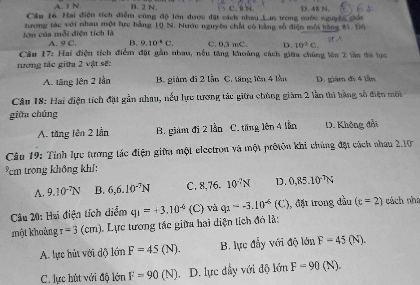 A. I N. B. 2 N. C. 8 N. D. 48 N.
Câu 16. Hai điện tích điểm cùng độ lớn được đặt cách nhau 1.m trong nước nguyên chất
tương tác với nhau một lực bằng 10 N. Nước nguyên chất có hằng số điện môi băng 81. Độ
lớn của mỗi điện tích là
A. 9 C. B. 9.10^(-8)C. C. 0,3 mC. D. 10^(-3)C.
Câu 17: Hai điện tích điểm đặt gần nhau, nếu tăng khoảng cách giữa chúng lên 2 lần thi lực
tương tác giữa 2 vật sẽ:
A. tăng lên 2 lần B. giảm đi 2 lần C. tăng lên 4 lần D. giảm đi 4 lần
Câu 18: Hai điện tích đặt gần nhau, nếu lực tương tác giữa chúng giảm 2 lần thì hằng số điện môi
giữa chúng
A. tăng lên 2 lần B. giảm đi 2 lần C. tăng lên 4 lần D. Không đổi
Câu 19:  Tính lực tương tác điện giữa một electron và một prôtôn khi chúng đặt cách nhau 210
cm trong không khí:
A. 9.10^(-7)N B. 6,6.10^(-7)N C. 8,76 10^(-7)N D. 0,85.10^(-7)N
Câu 20: Hai điện tích điểm q_1=+3.10^(-6) (C) và q_2=-3.10^(-6)(C) ), đặt trong dầu (varepsilon =2) cách nha
một khoảng r=3(cm). Lực tương tác giữa hai điện tích đó là:
A. lực hút với độ lớn F=45(N). B. lực đầy với độ lớn F=45(N).
C. lực hút với độ lớn F=90(N). D. lực đầy với độ lớn F=90(N).