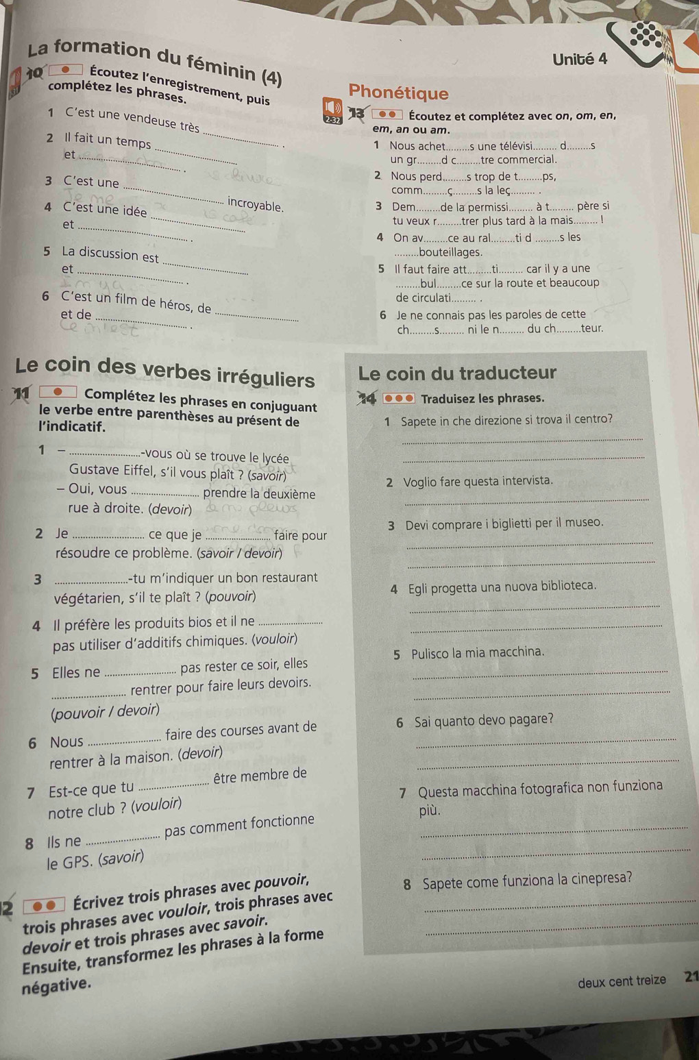 Unité 4
La formation du féminin (4)
10 .  Écoutez l'enregistrement, puis
complétez les phrases.
Phonétique
13 .. Écoutez et complétez avec on, om, en,
_
1 C'est une vendeuse très
em, an ou am.
_
2 Il fait un temps
1 Nous achet.........s une télévisi..
et_
_
un _d c tre commercial.
_
2 Nous perd
3 C’est une comm __s trop de t. .ps,
..s la leç.
incroyable. 3 Dem de la permissi  à t......... père si
4 C'est une idée _tu veux r...... trer plus tard à la mais.
et_ 4 On av .ce au ral._ .ti d _.s les
_
5 La discussion est
_bouteillages.
et_ 5 Il faut faire att.  car il y a une
bul ..ce sur la route et beaucoup
de circulati...
6 C'est un film de héros, de
et de __6 Je ne connais pas les paroles de cette
ch.........S... ni le n..     ch........teur
Le coin des verbes irréguliers Le coin du traducteur
●●● Traduisez les phrases.
Complétez les phrases en conjuguant
le verbe entre parenthèses au présent de
_
l'indicatif. 1 Sapete in che direzione si trova il centro?
1 - _-vous où se trouve le lycée_
Gustave Eiffel, s'il vous plaît ? (savoir)
2 Voglio fare questa intervista.
rue à droite. (devoir)
_
- Oui, vous _prendre la deuxième
3 Devi comprare i biglietti per il museo.
_
2 Je _ce que je _faire pour
_
résoudre ce problème. (savoir / devoir)
3 _.-tu m'indiquer un bon restaurant
_
végétarien, s'il te plaît ? (pouvoir) 4 Egli progetta una nuova biblioteca.
4 Il préfère les produits bios et il ne__
pas utiliser d’additifs chimiques. (vouloir)
5 Pulisco la mia macchina.
5 Elles ne _pas rester ce soir, elles_
_rentrer pour faire leurs devoirs._
(pouvoir / devoir)
6 Nous _faire des courses avant de 6 Sai quanto devo pagare?
_
rentrer à la maison. (devoir)
7 Est-ce que tu _être membre de
notre club ? (vouloir) 7 Questa macchina fotografica non funziona
più.
8 Ils ne _pas comment fonctionne_
le GPS. (savoir)
_
2 Écrivez trois phrases avec pouvoir,_
8 Sapete come funziona la cinepresa?
trois phrases avec vouloir, trois phrases avec
devoir et trois phrases avec savoir._
Ensuite, transformez les phrases à la forme
négative.
deux cent treize 21