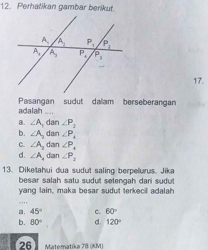 Perhatikan gambar berikut.
17.
Pasangan sudut dalam berseberangan
adalah ....
a. ∠ A_1 dan ∠ P_2
b. ∠ A_3 dan ∠ P_4
C. ∠ A_2 dan ∠ P_4
d. ∠ A_4 dan ∠ P_2
13. Diketahui dua sudut saling berpelurus. Jika
besar salah satu sudut setengah dari sudut
yang lain, maka besar sudut terkecil adalah
…
a. 45° C. 60°
b、 80° d. 120°
26 Matematika 7B (KM)