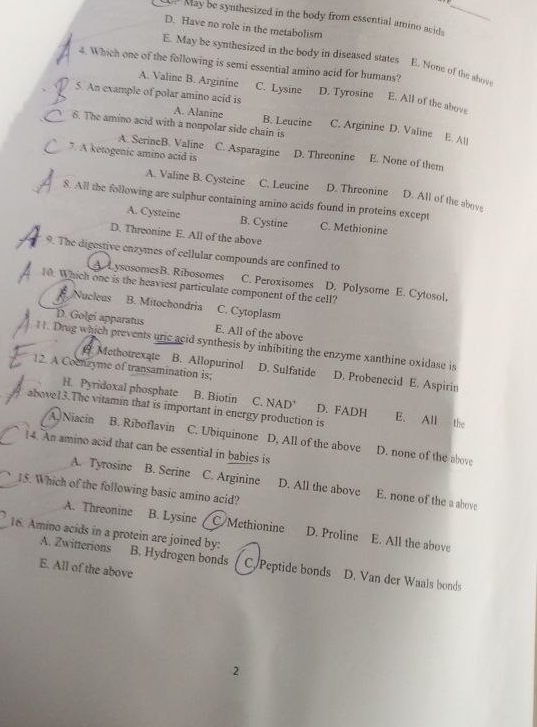 May be synthesized in the body from essential amino acids_
D. Have no role in the metabolism
E. May be synthesized in the body in diseased states E. None of the ahove
4. Which one of the following is semi essential amino acid for humans?
A. Valine B. Arginine C. Lysine
、 5. An example of polar amino acid is D. Tyrosine E. All of the above
A. Alanine B. Leucine C. Arginine D. Valine
6. The amino acid with a nonpolar side chain is
E. All
A. SerineB. Valine C. Asparagine
7. A ketogenic amino acid is D. Threonine E. None of them
A. Valine B. Cysteine C. Leucine D. Threonine D. All of the above
8. All the following are sulphur containing amino acids found in proteins except
A. Cysteine B. Cystine C. Methionine
D. Threonine E. All of the above
9. The digestive enzymes of cellular compounds are confined to
AysosomesB. Ribosomes C. Peroxisomes D. Polysome E. Cytosol.
10. Which one is the heaviest particulate component of the cell?
Nucleus B. Mitochondria C. Cytoplasm
D. Golgi apparatus E. All of the above
H. Drag which prevents uric acid synthesis by inhibiting the enzyme xanthine oxidase is
12. A Cocnzyme of transamination is;
@ Methotrexate B. Allopurinol D. Sulfatide D. Probenecid E. Aspirin
H. Pyridoxal phosphate B. Biotin C. NAD' D. FADH
above13.The vitamin that is important in energy production is E. All the
A Niacin B. Riboflavin C. Ubiquinone D, All of the above D. none of the above
14. An amino acid that can be essential in babies is
A. Tyrosine B. Serine C. Arginine D. All the above E. none of the a above
15. Which of the following basic amino acid?
A. Threonine B. Lysine C/Methionine D. Proline E. All the above
A. Zwitterions
16. Amino acids in a protein are joined by: B. Hydrogen bonds C. Peptide bonds D. Van der Waals bonds
E. All of the above
2